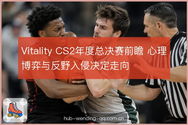 Vitality CS2年度总决赛前瞻 心理博弈与反野入侵决定走向